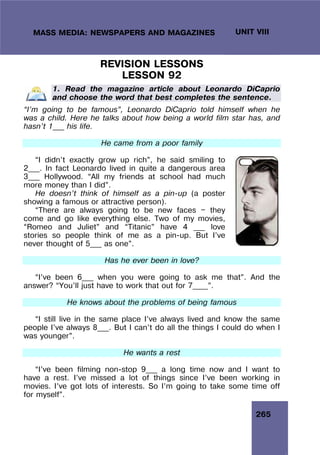 265
UNIT VIII
MASS MEDIA: NEWSPAPERS AND MAGAZINES
REVISION LESSONS
LESSON 92
1. Read the magazine article about Leonardo DiCaprio
and choose the word that best completes the sentence.
“I’m going to be famous”, Leonardo DiCaprio told himself when he
was a child. Here he talks about how being a world film star has, and
hasn’t 1___ his life.
He came from a poor family
“I didn’t exactly grow up rich”, he said smiling to
2___. In fact Leonardo lived in quite a dangerous area
3___ Hollywood. “All my friends at school had much
more money than I did”.
He doesn’t think of himself as a pin-up (a poster
showing a famous or attractive person).
“There are always going to be new faces — they
come and go like everything else. Two of my movies,
“Romeo and Juliet” and “Titanic” have 4 ___ love
stories so people think of me as a pin-up. But I’ve
never thought of 5___ as one”.
Has he ever been in love?
“I’ve been 6___ when you were going to ask me that”. And the
answer? “You’ll just have to work that out for 7____”.
He knows about the problems of being famous
“I still live in the same place I’ve always lived and know the same
people I’ve always 8___. But I can’t do all the things I could do when I
was younger”.
He wants a rest
“I’ve been filming non-stop 9___ a long time now and I want to
have a rest. I’ve missed a lot of things since I’ve been working in
movies. I’ve got lots of interests. So I’m going to take some time off
for myself”.
 