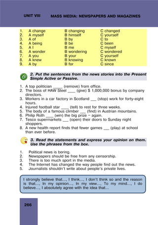 266
UNIT VIII MASS MEDIA: NEWSPAPERS AND MAGAZINES
1. A change B changing C changed
2. A myself B himself C yourself
3. A of B by C to
4. A being B be C been
5. A I B me C myself
6. A wonder B wondering C wondered
7. A you B your C yourself
8. A knew B knowing C known
9. A by B for C since
2. Put the sentences from the news stories into the Present
Simple Active or Passive.
1. A top politician _____ (remove) from office.
2. The boss of HAW Steel ____ (give) $ 1,000,000 bonus by company
directors.
3. Workers in a car factory in Scotland ___ (stop) work for forty-eight
hours.
4. Injured football star ____ (tell) to rest for three weeks.
5. The body of a famous climber ___ (find) in Austrian mountains.
6. Philip Roth ____ (win) the big prize — again.
7. Tesco supermarkets ___ (open) their doors to Sunday night
shoppers.
8. A new health report finds that fewer games ___ (play) at school
than ever before.
3. Read the statements and express your opinion on them.
Use the phrases from the box.
1. Political news is boring.
2. Newspapers should be free from any censorship.
3. There is too much sport in the media.
4. The Internet has changed the way people find out the news.
5. Journalists shouldn’t write about people’s private lives.
I strongly believe that…, I think…, I don’t think so and the reason
is that…, In my opinion…, In my view…, To my mind…, I do
believe…, I absolutely agree with the idea that…
 