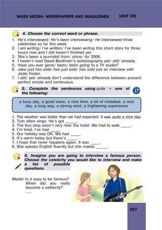 267
UNIT VIII
MASS MEDIA: NEWSPAPERS AND MAGAZINES
4. Choose the correct word or phrase.
1. He’s interviewed/ He’s been interviewing/ He interviewed three
celebrities so far this week.
2. I am writing/ I’ve written/ I’ve been writing this short story for three
hours now and I still haven’t finished yet.
3. She’s been a journalist from/ since/ for 2006.
4. I haven’t read David Beckham’s autobiography yet/ still/ already.
5. Have you ever gone/ been/ been going to a TV studio?
6. Jake just has sold/ has just sold/ has sold just an interview with
Jodie Foster.
7. I still/ yet/ already don’t understand the difference between present
perfect simple and continuous.
5. Complete the sentences using quite + one of
the following:
1. The weather was better than we had expected. It was quite a nice day.
2. Tom often sings. He's got ______.
3. The bus stop wasn't very near the hotel. We had to walk _____.
4. I'm tired. I've had _____.
5. Our holiday was OK. We had _____.
6. It's warm today but there's _____.
7. I hope that never happens again. It was _____.
8. She speaks English fluently but she makes ______.
6. Imagine you are going to interview a famous person.
Choose the celebrity you would like to interview and make
a list of possible
questions.
Model: Is it easy to be famous?
When did you really
become a celebrity?
…..
a busy day, a good voice, a nice time, a lot of mistakes, a nice
day, a long way, a strong wind, a frightening experience
 