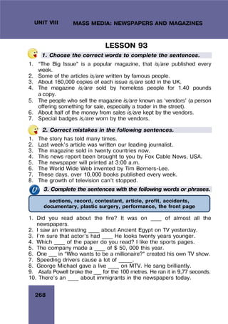 268
UNIT VIII MASS MEDIA: NEWSPAPERS AND MAGAZINES
LESSON 93
1. Choose the correct words to complete the sentences.
1. “The Big Issue” is a popular magazine, that is/are published every
week.
2. Some of the articles is/are written by famous people.
3. About 160,000 copies of each issue is/are sold in the UK.
4. The magazine is/are sold by homeless people for 1.40 pounds
a copy.
5. The people who sell the magazine is/are known as ‘vendors’ (a person
offering something for sale, especially a trader in the street).
6. About half of the money from sales is/are kept by the vendors.
7. Special badges is/are worn by the vendors.
2. Correct mistakes in the following sentences.
1. The story has told many times.
2. Last week’s article was written our leading journalist.
3. The magazine sold in twenty countries now.
4. This news report been brought to you by Fox Cable News, USA.
5. The newspaper will printed at 3:00 a.m.
6. The World Wide Web invented by Tim Berners-Lee.
7. These days, over 10,000 books published every week.
8. The growth of television can’t stopped.
3. Complete the sentences with the following words or phrases.
1. Did you read about the fire? It was on ____ of almost all the
newspapers.
2. I saw an interesting ____ about Ancient Egypt on TV yesterday.
3. I’m sure that actor’s had ____ He looks twenty years younger.
4. Which ____ of the paper do you read? I like the sports pages.
5. The company made a ____ of $ 50, 000 this year.
6. One ___ in “Who wants to be a millionaire?” created his own TV show.
7. Speeding drivers cause a lot of _____.
8. George Michael gave a live ____ on MTV. He sang brilliantly.
9. Asafa Powell broke the ___ for the 100 metres. He ran it in 9,77 seconds.
10. There’s an ____ about immigrants in the newspapers today.
sections, record, contestant, article, profit, accidents,
documentary, plastic surgery, performance, the front page
 