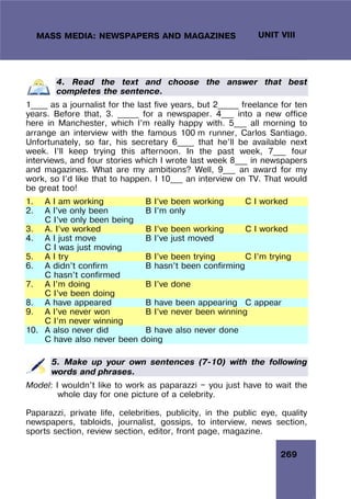 269
UNIT VIII
MASS MEDIA: NEWSPAPERS AND MAGAZINES
4. Read the text and choose the answer that best
completes the sentence.
1____ as a journalist for the last five years, but 2_____ freelance for ten
years. Before that, 3. _____ for a newspaper. 4___ into a new office
here in Manchester, which I’m really happy with. 5___ all morning to
arrange an interview with the famous 100 m runner, Carlos Santiago.
Unfortunately, so far, his secretary 6____ that he’ll be available next
week. I’ll keep trying this afternoon. In the past week, 7___ four
interviews, and four stories which I wrote last week 8___ in newspapers
and magazines. What are my ambitions? Well, 9___ an award for my
work, so I’d like that to happen. I 10___ an interview on TV. That would
be great too!
1. A I am working B I’ve been working C I worked
2. A I’ve only been B I’m only
C I’ve only been being
3. A. I’ve worked B I’ve been working C I worked
4. A I just move B I’ve just moved
C I was just moving
5. A I try B I’ve been trying C I’m trying
6. A didn’t confirm B hasn’t been confirming
C hasn’t confirmed
7. A I’m doing B I’ve done
C I’ve been doing
8. A have appeared B have been appearing C appear
9. A I’ve never won B I’ve never been winning
C I’m never winning
10. A also never did B have also never done
C have also never been doing
5. Make up your own sentences (7-10) with the following
words and phrases.
Model: I wouldn’t like to work as paparazzi — you just have to wait the
whole day for one picture of a celebrity.
Paparazzi, private life, celebrities, publicity, in the public eye, quality
newspapers, tabloids, journalist, gossips, to interview, news section,
sports section, review section, editor, front page, magazine.
 