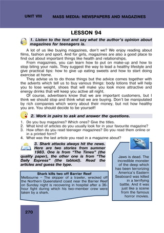 270
UNIT VIII MASS MEDIA: NEWSPAPERS AND MAGAZINES
Jaws is dead. The
incredible monster
of the deep which
has been terrorizing
America’s Eastern
Seaboard was killed
in a terrifying
battle. And it was
just like a scene
from the famous
horror movies.
LESSON 94
1. Listen to the text and say what the author’s opinion about
magazines for teenagers is.
A lot of us like buying magazines, don’t we? We enjoy reading about
films, fashion and sport. And for girls, magazines are also a good place to
find out about important things like health and relationships.
From magazines, you can learn how to put on make-up and how to
stop biting your nails. They suggest the way to lead a healthy lifestyle and
give practical tips: how to give up eating sweets and how to start doing
exercise at home.
They advise us to do those things but the advice comes together with
the adverts which tell us to buy various things: body lotions that will help
you to lose weight, shoes that will make you look more attractive and
energy drinks that will keep you active all night.
Of course, advertisers know that we are important customers, but I
think we should stop and think what we are buying. Don’t be manipulated
by rich companies which worry about their money, but not how healthy
you are. You should decide to be yourself!
2. Work in pairs to ask and answer the questions.
1. Do you buy magazines? Which ones? Give the titles.
2. What kind of articles do you usually look for in your favourite magazine?
3. How often do you read teenager magazines? Do you read them online or
in a printed form?
4. What was the last article you read in a magazine about?
3. Shark attacks always hit the news.
Here are two stories from summer
1983. One is from “The Times” (the
quality paper), the other one is from “The
Daily Express” (the tabloid). Read the
articles and guess the type.
Shark kills two off Barrier Reef
Melbourne — The skipper of a trawler, wrecked off
the Northern Queensland coast near the Barrier Reef
on Sunday night is recovering in hospital after a 36-
hour fight during which his two-member crew were
taken by a shark.
 