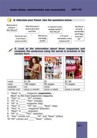 271
UNIT VIII
MASS MEDIA: NEWSPAPERS AND MAGAZINES
4. Interview your friend. Use the questions below.
5. Look at the information about three magazines and
complete the sentences using the words in brackets in the
correct form.
cost: $1.20 $1 $1.50
size: 100 pages 95 pages 75 pages
popular: vvv vvvvv v
comes out: once a month once a week once a month
1. “Now!” is ____ magazine (expensive). —
Now!” is the most expensive magazine.
2. “Yes!” is _____ “Hi!” (cheap).
3. “Hi!” is ______ “Yes!” (cheap).
4. “Hi!” is ______ magazine (big).
5. “Yes!” is _____ “Hi!” but _____ “Now!” (big).
6. “Yes!” is ______ magazine (popular).
7. “Now!” is _____ (popular).
8. “Hi!” is _____ “Yes!” (popular).
9. “Yes!” comes out _____ “Hi!” and “Now!” (often)
10.“Hi!” comes out _____ “Now!” (often).
 