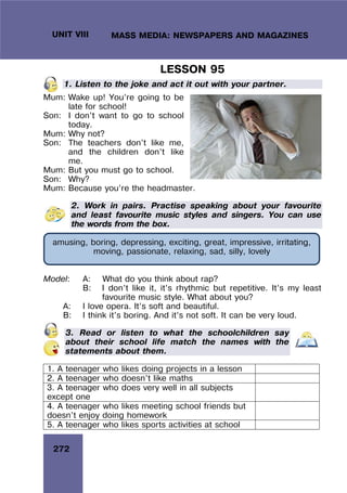 272
UNIT VIII MASS MEDIA: NEWSPAPERS AND MAGAZINES
LESSON 95
1. Listen to the joke and act it out with your partner.
Mum: Wake up! You’re going to be
late for school!
Son: I don’t want to go to school
today.
Mum: Why not?
Son: The teachers don’t like me,
and the children don’t like
me.
Mum: But you must go to school.
Son: Why?
Mum: Because you’re the headmaster.
2. Work in pairs. Practise speaking about your favourite
and least favourite music styles and singers. You can use
the words from the box.
Model: A: What do you think about rap?
B: I don’t like it, it’s rhythmic but repetitive. It’s my least
favourite music style. What about you?
A: I love opera. It’s soft and beautiful.
B: I think it’s boring. And it’s not soft. It can be very loud.
3. Read or listen to what the schoolchildren say
about their school life match the names with the
statements about them.
1. A teenager who likes doing projects in a lesson
2. A teenager who doesn’t like maths
3. A teenager who does very well in all subjects
except one
4. A teenager who likes meeting school friends but
doesn’t enjoy doing homework
5. A teenager who likes sports activities at school
amusing, boring, depressing, exciting, great, impressive, irritating,
moving, passionate, relaxing, sad, silly, lovely
 