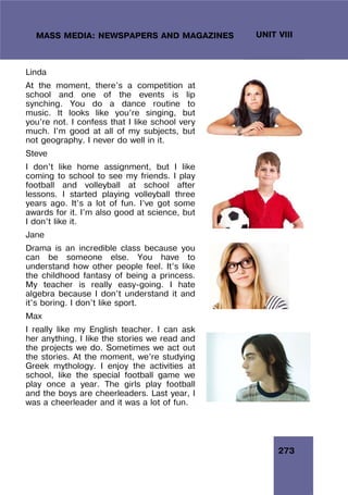 273
UNIT VIII
MASS MEDIA: NEWSPAPERS AND MAGAZINES
Linda
At the moment, there’s a competition at
school and one of the events is lip
synching. You do a dance routine to
music. It looks like you’re singing, but
you’re not. I confess that I like school very
much. I’m good at all of my subjects, but
not geography. I never do well in it.
Steve
I don’t like home assignment, but I like
coming to school to see my friends. I play
football and volleyball at school after
lessons. I started playing volleyball three
years ago. It’s a lot of fun. I’ve got some
awards for it. I’m also good at science, but
I don’t like it.
Jane
Drama is an incredible class because you
can be someone else. You have to
understand how other people feel. It’s like
the childhood fantasy of being a princess.
My teacher is really easy-going. I hate
algebra because I don’t understand it and
it’s boring. I don’t like sport.
Max
I really like my English teacher. I can ask
her anything. I like the stories we read and
the projects we do. Sometimes we act out
the stories. At the moment, we’re studying
Greek mythology. I enjoy the activities at
school, like the special football game we
play once a year. The girls play football
and the boys are cheerleaders. Last year, I
was a cheerleader and it was a lot of fun.
 