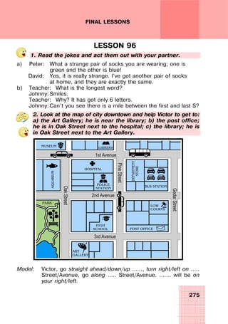 275
FINAL LESSONS
LESSON 96
1. Read the jokes and act them out with your partner.
a) Peter: What a strange pair of socks you are wearing; one is
green and the other is blue!
David: Yes, it is really strange. I’ve got another pair of socks
at home, and they are exactly the same.
b) Teacher: What is the longest word?
Johnny: Smiles.
Teacher: Why? It has got only 6 letters.
Johnny: Can’t you see there is a mile between the first and last S?
2. Look at the map of city downtown and help Victor to get to:
a) the Art Gallery; he is near the library; b) the post office;
he is in Oak Street next to the hospital; c) the library; he is
in Oak Street next to the Art Gallery.
Model: Victor, go straight ahead/down/up ……, turn right/left on …..
Street/Avenue, go along ….. Street/Avenue. ……. will be on
your right/left.
 