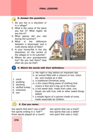276
FINAL LESSONS
3. Answer the questions.
1. Do you live in a city/town or
in a village?
2. What is the name of the place
you live in? What region do
you live in?
3. What places did you visit
during the summer?
4. What is the difference
between a skyscraper and a
multi-storey block of flats?
5. Is your house/flat in the city
downtown (in the centre of
the village) or in its suburbs?
6. Where do your grandparents
live? Do you visit them? How
often do you do that?
4. Match the words with their definitions.
1. carol
2. pudding
3. stocking
4. stuffed turkey
5. snowman
6. eve
a. the night or day before an important day
b. an animal filled with a mixture of rice, onion
etc. and cooked as a dish
c. a traditional Christmas song
d. a thin close-fitting piece of clothing that
covers a foot and a leg up to the knee
e. a hot sweet dish, made from cake, rice,
bread, etc with fruit, milk or other sweet things
added
f. a simple figure of a person made of snow,
made especially by children
5. Can you name:
five sports that don’t use a ball?
five sports ending in a “ball”?
three sports played on a court?
two sports that use a track?
two sports that use a table?
one sport that uses a ring?
 