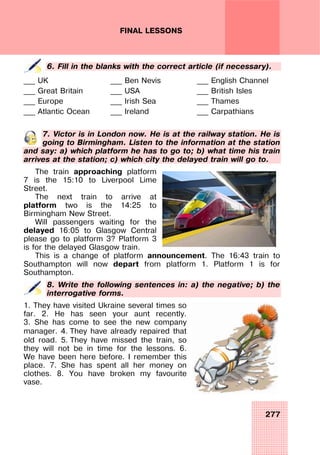 277
FINAL LESSONS
6. Fill in the blanks with the correct article (if necessary).
___ UK
___ Great Britain
___ Europe
___ Atlantic Ocean
___ Ben Nevis
___ USA
___ Irish Sea
___ Ireland
___ English Channel
___ British Isles
___ Thames
___ Carpathians
7. Victor is in London now. He is at the railway station. He is
going to Birmingham. Listen to the information at the station
and say: a) which platform he has to go to; b) what time his train
arrives at the station; c) which city the delayed train will go to.
The train approaching platform
7 is the 15:10 to Liverpool Lime
Street.
The next train to arrive at
platform two is the 14:25 to
Birmingham New Street.
Will passengers waiting for the
delayed 16:05 to Glasgow Central
please go to platform 3? Platform 3
is for the delayed Glasgow train.
This is a change of platform announcement. The 16:43 train to
Southampton will now depart from platform 1. Platform 1 is for
Southampton.
8. Write the following sentences in: a) the negative; b) the
interrogative forms.
1. They have visited Ukraine several times so
far. 2. He has seen your aunt recently.
3. She has come to see the new company
manager. 4. They have already repaired that
old road. 5. They have missed the train, so
they will not be in time for the lessons. 6.
We have been here before. I remember this
place. 7. She has spent all her money on
clothes. 8. You have broken my favourite
vase.
 
