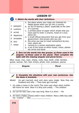 278
FINAL LESSONS
LESSON 97
1. Match the words with their definitions.
1. passport
2. customs
3. arrival
4. departure
5. timetable
6. fare
7. ticket
a. the place where your bags are checked for
illegal goods when you go into a country
b. an act of leaving a place, especially at the start
of a journey
c. a printed piece of paper which shows that you
have paid to enter a cinema, travel on a bus,
plane etc.
d. a small official document that you get from your
government, that proves who you are
e. the price you pay to travel somewhere by bus,
train, plane etc.
f. coming to a certain destination place
g. a list of the times at which buses, trains, planes
etc arrive and leave
2. Sort out the words into two groups: a) those used in the
singular; b) those used in the plural. Then complete the
table with the missing singular and plural forms.
Mice, louse, man, oxen, sheep, roofs, toys, teeth, child, families,
goose, woman, fish, feet, knives, photo, men, potatoes, pianos
Singular Plural
3. Complete the situations with your own sentences. Use
the ideas in brackets.
Model: (to get married) Jack and Jane were single. Now they are
husband and wife. — They have got married.
1. (to make a mess in the room) The room was clean when mother
left home for work. Now it is dirty and untidy. — The children
________________.
2. (to cut his hair) Joe’s hair was long. Now it is short. — He
__________________.
3. (to have a baby) Jessica didn’t have children. Now a little boy calls
her “mother”. — She ____________________.
 