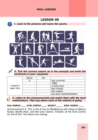 281
FINAL LESSONS
LESSON 98
1. Look at the pictures and name the sports.
2. Tick the correct column as in the example and write the
sentences in your copybook.
Since For
V last summer.
1985.
a long time.
last month.
two weeks.
I haven’t
seen him
we were schoolchildren.
3. Listen to the announcements and match them with the word
combinations. Then say where each of the vehicles is going.
bus station ____ train station ____ airport _____ tube station ____
Announcement A. This is the A line to Middleburg with stops at Walnut
Grove, Neville Park, and the Civic Centre. Transfer at the Civic Centre
for the B line. The doors are closing.
 