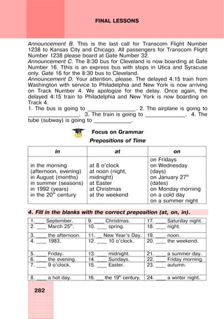 282
FINAL LESSONS
Announcement B. This is the last call for Transcom Flight Number
1238 to Kansas City and Chicago. All passengers for Transcom Flight
Number 1238 please board at Gate Number 32.
Announcement C. The 8:30 bus for Cleveland is now boarding at Gate
Number 16. Tthis is an express bus with stops in Utica and Syracuse
only. Gate 16 for the 8:30 bus to Cleveland.
Announcement D. Your attention, please. The delayed 4:15 train from
Washington with service to Philadelphia and New York is now arriving
on Track Number 4. We apologize for the delay. Once again, the
delayed 4:15 train to Philadelphia and New York is now boarding on
Track 4.
1. The bus is going to __________________. 2. The airplane is going to
___________________. 3. The train is going to _______________. 4. The
tube (subway) is going to ______________.
Focus on Grammar
Prepositions of Time
in at on
in the morning
(afternoon, evening)
in August (months)
in summer (seasons)
in 1992 (years)
in the 20th
century
at 8 o’clock
at noon (night,
midnight)
at Easter
at Christmas
at the weekend
on Fridays
on Wednesday
(days)
on January 27th
(dates)
on Monday morning
on a cold day
on a summer night
4. Fill in the blanks with the correct preposition (at, on, in).
1.____ September. 9. ____ Christmas. 17. ____ Saturday night.
2. ____ March 25th
. 10. ____ spring. 18. ____ night.
3. ____ the afternoon. 11. __ New Year’s Day. 19. ____ noon.
4. ____ 1983. 12. ____ 10 o’clock. 20. ____ the weekend.
5. ____ Friday. 13. ____ midnight. 21. ____ a summer day.
6. ____ the evening. 14. ____ Sundays. 22. ____ Friday morning.
7. ____ 9 o’clock. 15. ____ Easter. 23. ____ autumn.
8. ____ a hot day. 16. ___ the 19th
century. 24. ____ a winter night.
 