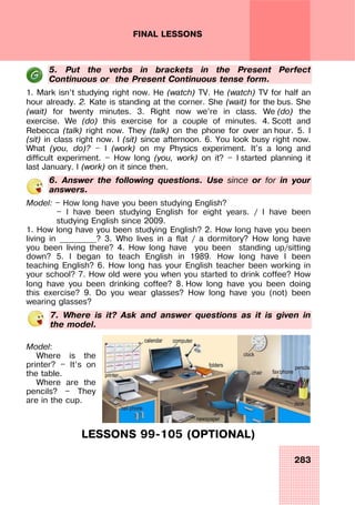 283
FINAL LESSONS
5. Put the verbs in brackets in the Present Perfect
Continuous or the Present Continuous tense form.
1. Mark isn’t studying right now. He (watch) TV. He (watch) TV for half an
hour already. 2. Kate is standing at the corner. She (wait) for the bus. She
(wait) for twenty minutes. 3. Right now we’re in class. We (do) the
exercise. We (do) this exercise for a couple of minutes. 4. Scott and
Rebecca (talk) right now. They (talk) on the phone for over an hour. 5. I
(sit) in class right now. I (sit) since afternoon. 6. You look busy right now.
What (you, do)? — I (work) on my Physics experiment. It's a long and
difficult experiment. — How long (you, work) on it? — I started planning it
last January. I (work) on it since then.
6. Answer the following questions. Use since or for in your
answers.
Model: — How long have you been studying English?
— I have been studying English for eight years. / I have been
studying English since 2009.
1. How long have you been studying English? 2. How long have you been
living in _________? 3. Who lives in a flat / a dormitory? How long have
you been living there? 4. How long have you been standing up/sitting
down? 5. I began to teach English in 1989. How long have I been
teaching English? 6. How long has your English teacher been working in
your school? 7. How old were you when you started to drink coffee? How
long have you been drinking coffee? 8. How long have you been doing
this exercise? 9. Do you wear glasses? How long have you (not) been
wearing glasses?
7. Where is it? Ask and answer questions as it is given in
the model.
Model:
Where is the
printer? — It’s on
the table.
Where are the
pencils? — They
are in the cup.
LESSONS 99-105 (OPTIONAL)
 