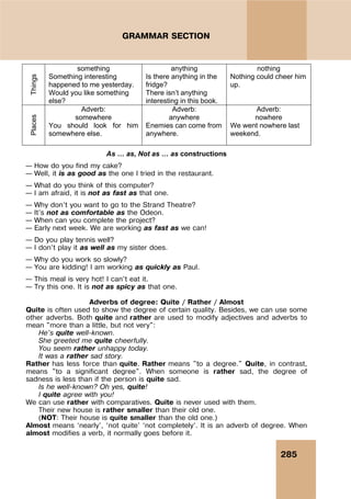 285
GRAMMAR SECTION
Things
something
Something interesting
happened to me yesterday.
Would you like something
else?
anything
Is there anything in the
fridge?
There isn’t anything
interesting in this book.
nothing
Nothing could cheer him
up.
Places
Adverb:
somewhere
You should look for him
somewhere else.
Adverb:
anywhere
Enemies can come from
anywhere.
Adverb:
nowhere
We went nowhere last
weekend.
As … as, Not as … as constructions
– How do you find my cake?
– Well, it is as good as the one I tried in the restaurant.
– What do you think of this computer?
– I am afraid, it is not as fast as that one.
– Why don’t you want to go to the Strand Theatre?
– It’s not as comfortable as the Odeon.
– When can you complete the project?
– Early next week. We are working as fast as we can!
– Do you play tennis well?
– I don’t play it as well as my sister does.
– Why do you work so slowly?
– You are kidding! I am working as quickly as Paul.
– This meal is very hot! I can’t eat it.
– Try this one. It is not as spicy as that one.
Adverbs of degree: Quite / Rather / Almost
Quite is often used to show the degree of certain quality. Besides, we can use some
other adverbs. Both quite and rather are used to modify adjectives and adverbs to
mean "more than a little, but not very":
He's quite well-known.
She greeted me quite cheerfully.
You seem rather unhappy today.
It was a rather sad story.
Rather has less force than quite. Rather means "to a degree." Quite, in contrast,
means "to a significant degree". When someone is rather sad, the degree of
sadness is less than if the person is quite sad.
Is he well-known? Oh yes, quite!
I quite agree with you!
We can use rather with comparatives. Quite is never used with them.
Their new house is rather smaller than their old one.
(NOT: Their house is quite smaller than the old one.)
Almost means ‘nearly’, ‘not quite’ ‘not completely’. It is an adverb of degree. When
almost modifies a verb, it normally goes before it.
 