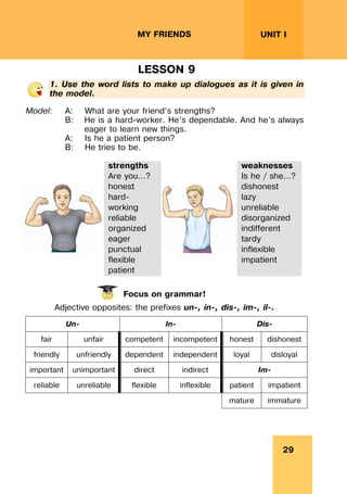 29
UNIT I
MY FRIENDS
LESSON 9
1. Use the word lists to make up dialogues as it is given in
the model.
Model: A: What are your friend’s strengths?
B: He is a hard-worker. He’s dependable. And he’s always
eager to learn new things.
A: Is he a patient person?
B: He tries to be.
strengths
Are you…?
honest
hard-
working
reliable
organized
eager
punctual
flexible
patient
weaknesses
Is he / she…?
dishonest
lazy
unreliable
disorganized
indifferent
tardy
inflexible
impatient
Focus on grammar!
Adjective opposites: the prefixes un-, in-, dis-, im-, il-.
Un- In- Dis-
fair unfair competent incompetent honest dishonest
friendly unfriendly dependent independent loyal disloyal
important unimportant direct indirect Im-
reliable unreliable flexible inflexible patient impatient
mature immature
 