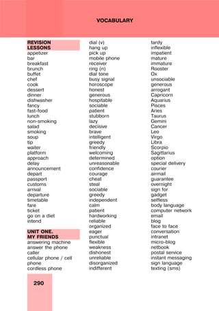290
VOCABULARY
REVISION
LESSONS
appetizer
bar
breakfast
brunch
buffet
chef
cook
dessert
dinner
dishwasher
fancy
fast-food
lunch
non-smoking
salad
smoking
soup
tip
waiter
platform
approach
delay
announcement
depart
passport
customs
arrival
departure
timetable
fare
ticket
go on a diet
intend
UNIT ONE.
MY FRIENDS
answering machine
answer the phone
caller
cellular phone / cell
phone
cordless phone
dial (v)
hang up
pick up
mobile phone
receiver
ring (n)
dial tone
busy signal
horoscope
honest
generous
hospitable
sociable
patient
stubborn
lazy
decisive
brave
intelligent
greedy
friendly
welcoming
determined
unreasonable
confidence
courage
cheat
steal
sociable
greedy
independent
calm
patient
hardworking
reliable
organized
eager
punctual
flexible
weakness
dishonest
unreliable
disorganized
indifferent
tardy
inflexible
impatient
mature
immature
Rooster
Ox
unsociable
generous
arrogant
Capricorn
Aquarius
Pisces
Aries
Taurus
Gemini
Cancer
Leo
Virgo
Libra
Scorpio
Sagittarius
option
special delivery
courier
airmail
guarantee
overnight
sign for
gadget
selfless
body language
computer network
email
blog
face to face
conversation
intranet
micro-blog
netbook
postal service
instant messaging
sign language
texting (sms)
 