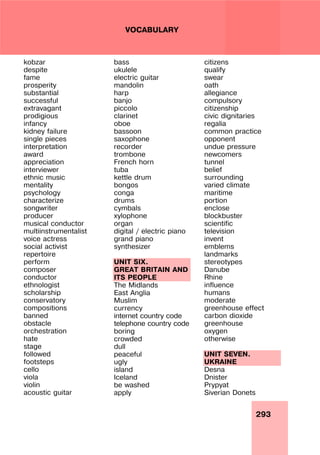 293
VOCABULARY
kobzar
despite
fame
prosperity
substantial
successful
extravagant
prodigious
infancy
kidney failure
single pieces
interpretation
award
appreciation
interviewer
ethnic music
mentality
psychology
characterize
songwriter
producer
musical conductor
multiinstrumentalist
voice actress
social activist
repertoire
perform
composer
conductor
ethnologist
scholarship
conservatory
compositions
banned
obstacle
orchestration
hate
stage
followed
footsteps
cello
viola
violin
acoustic guitar
bass
ukulele
electric guitar
mandolin
harp
banjo
piccolo
clarinet
oboe
bassoon
saxophone
recorder
trombone
French horn
tuba
kettle drum
bongos
conga
drums
cymbals
xylophone
organ
digital / electric piano
grand piano
synthesizer
UNIT SIX.
GREAT BRITAIN AND
ITS PEOPLE
The Midlands
East Anglia
Muslim
currency
internet country code
telephone country code
boring
crowded
dull
peaceful
ugly
island
Iceland
be washed
apply
citizens
qualify
swear
oath
allegiance
compulsory
citizenship
civic dignitaries
regalia
common practice
opponent
undue pressure
newcomers
tunnel
belief
surrounding
varied climate
maritime
portion
enclose
blockbuster
scientific
television
invent
emblems
landmarks
stereotypes
Danube
Rhine
influence
humans
moderate
greenhouse effect
carbon dioxide
greenhouse
oxygen
otherwise
UNIT SEVEN.
UKRAINE
Desna
Dnister
Prypyat
Siverian Donets
 