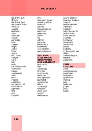 294
VOCABULARY
Southern Buh
Crimea
the Black Sea
the Sea of Azov
Slovakia
Austria
Moldova
swan
flamingo
crane
partridge
lark
steppe
eagle
camel
lama
zebra
wild horse
canyon
cave
hill
plain
six times world
champion
maple
subtropical
mild
pond
steppe
coastline
temperate belt
continental
highland
lake
elm
lowland
pine
mountain slope
weeping willow
waterfall
rainfall
independence
absorbed
prophecy
abide
fail
adhere
enhance
deliverance
worldwide
screenwriter
game designer
UNIT EIGHT.
MASS MEDIA:
NEWSPAPERS
AND MAGAZINES
glamorous
dew
celebrities
film star
royal family
politician
sportspeople
journalist
censorship
editor
front page
headline
main story
section
daily paper
sports section
financial section
articles
review section
interview
celebrity
advertisements
online news
mass media
scandal
behaviour
private life
break into
public
publicity
in the public eye
differ
archaeologists
tabloid
paparazzi
FINAL
LESSONS
atlas
autobiography
cookbook
dictionary
guidebook
manual
play
bullycide
judge
pork
pasta
 