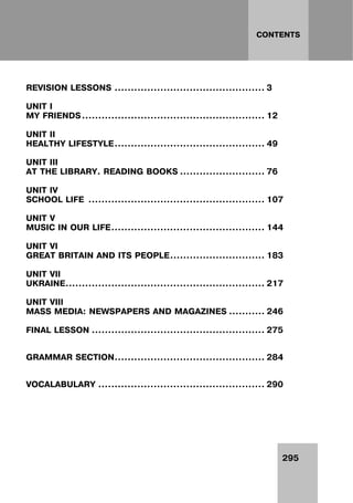 295
CONTENTS
REVISION LESSONS .............................................. 3
UNIT I
MY FRIENDS........................................................ 12
UNIT II
HEALTHY LIFESTYLE.............................................. 49
UNIT III
AT THE LIBRARY. READING BOOKS .......................... 76
UNIT IV
SCHOOL LIFE ...................................................... 107
UNIT V
MUSIC IN OUR LIFE............................................... 144
UNIT VI
GREAT BRITAIN AND ITS PEOPLE............................. 183
UNIT VII
UKRAINE............................................................. 217
UNIT VIII
MASS MEDIA: NEWSPAPERS AND MAGAZINES ........... 246
FINAL LESSON ..................................................... 275
GRAMMAR SECTION.............................................. 284
VOCALABULARY ................................................... 290
 