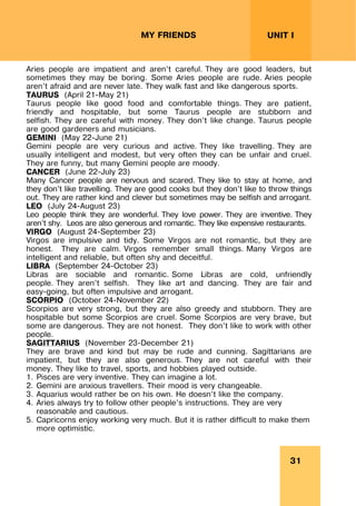 31
UNIT I
MY FRIENDS
Aries people are impatient and aren’t careful. They are good leaders, but
sometimes they may be boring. Some Aries people are rude. Aries people
aren’t afraid and are never late. They walk fast and like dangerous sports.
TAURUS (April 21-May 21)
Taurus people like good food and comfortable things. They are patient,
friendly and hospitable, but some Taurus people are stubborn and
selfish. They are careful with money. They don’t like change. Taurus people
are good gardeners and musicians.
GEMINI (May 22-June 21)
Gemini people are very curious and active. They like travelling. They are
usually intelligent and modest, but very often they can be unfair and cruel.
They are funny, but many Gemini people are moody.
CANCER (June 22-July 23)
Many Cancer people are nervous and scared. They like to stay at home, and
they don’t like travelling. They are good cooks but they don’t like to throw things
out. They are rather kind and clever but sometimes may be selfish and arrogant.
LEO (July 24-August 23)
Leo people think they are wonderful. They love power. They are inventive. They
aren’t shy. Leos are also generous and romantic. They like expensive restaurants.
VIRGO (August 24-September 23)
Virgos are impulsive and tidy. Some Virgos are not romantic, but they are
honest. They are calm. Virgos remember small things. Many Virgos are
intelligent and reliable, but often shy and deceitful.
LIBRA (September 24-October 23)
Libras are sociable and romantic. Some Libras are cold, unfriendly
people. They aren’t selfish. They like art and dancing. They are fair and
easy-going, but often impulsive and arrogant.
SCORPIO (October 24-November 22)
Scorpios are very strong, but they are also greedy and stubborn. They are
hospitable but some Scorpios are cruel. Some Scorpios are very brave, but
some are dangerous. They are not honest. They don’t like to work with other
people.
SAGITTARIUS (November 23-December 21)
They are brave and kind but may be rude and cunning. Sagittarians are
impatient, but they are also generous. They are not careful with their
money. They like to travel, sports, and hobbies played outside.
1. Pisces are very inventive. They can imagine a lot.
2. Gemini are anxious travellers. Their mood is very changeable.
3. Aquarius would rather be on his own. He doesn’t like the company.
4. Aries always try to follow other people’s instructions. They are very
reasonable and cautious.
5. Capricorns enjoy working very much. But it is rather difficult to make them
more optimistic.
 