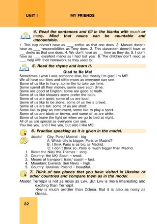 REVISION LESSONSREVISION LESSONS
32
UNIT I MY FRIENDS
4. Read the sentences and fill in the blanks with much or
many. Mind that nouns can be countable and
uncountable.
1. This cup doesn’t have as ____ coffee as that one does. 2. Manuel doesn’t
have as ____ responsibilities as Tony does. 3. This classroom doesn’t have as
___ desks as that one does. 4. We don’t have as ___ time as they do. 5. I don’t
have as ____ excellent marks as I had last year. 6. The children don’t need as
____ help with their homework as they used to.
5. Read the rhyme and learn it.
Glad to Be Me!
Sometimes I wish I was someone else, but mostly I’m glad I’m ME!
We all have our likes and differences as everyone can see.
Some of us like to hurry, some like to take our time.
Some spend all their money, some save each dime.
Some are good at English; some are good at math.
Some of us like showers some prefer the bath.
Some of us are quiet; some of us are loud.
Some of us like to be alone; some of us like a crowd.
Some of us are tall; some of us are short.
Some like to play an instrument, some like to play a sport.
Some of us are black or brown, and some of us are white.
Some of us leave the light on when we go to bed at night.
All of us are special as everyone can see.
You like you, and I like you, but also I like ME!
6. Practise speaking as it is given in the model.
Model: City: Paris/ Madrid - big
A: Which city is bigger: Paris or Madrid?
B: I think Paris is as big as Madrid.
C: I don’t think so. Paris is much bigger than Madrid.
1. River: the Nile/ the Thames — long.
2. Country: the UK/ Spain — small.
3. Means of transport: train/ coach — fast.
4. Mountain: Everest/ Ben Nevis — high.
5. Country: Ukraine/ Poland — beautiful.
7. Think of two places that you have visited in Ukraine or
other countries and compare them as in the model.
Model: Ternopil is not as noisy as Lviv. But Lviv is more interesting and
exciting than Ternopil.
Kyiv is much prettier than Odesa. But it is also as noisy as
Odesa.
 