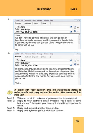 35
UNIT I
MY FRIENDS
4.
5.
3. Work with your partner. Use the instructions below to
write emails and reply to her/ his notes. Use exercise 2 to
help you.
Pupil A: Write an email to make an appointment for this weekend.
Pupil B: Reply to your partner’s email invitation. You’d love to come
but you can’t because you have got something important to
finish.
Pupil A: Reply and suggest another time or day.
Pupil B: Reply and agree to go out with your partner.
 