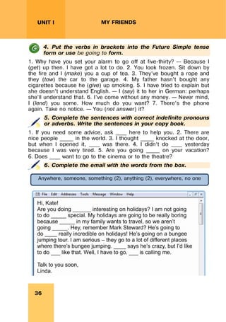REVISION LESSONSREVISION LESSONS
36
UNIT I MY FRIENDS
4. Put the verbs in brackets into the Future Simple tense
form or use be going to form.
1. Why have you set your alarm to go off at five-thirty? – Because I
(get) up then. I have got a lot to do. 2. You look frozen. Sit down by
the fire and I (make) you a cup of tea. 3. They’ve bought a rope and
they (tow) the car to the garage. 4. My father hasn’t bought any
cigarettes because he (give) up smoking. 5. I have tried to explain but
she doesn’t understand English. – I (say) it to her in German: perhaps
she’ll understand that. 6. I’ve come without any money. – Never mind,
I (lend) you some. How much do you want? 7. There’s the phone
again. Take no notice. – You (not answer) it?
5. Complete the sentences with correct indefinite pronouns
or adverbs. Write the sentences in your copy book.
1. If you need some advice, ask ____ here to help you. 2. There are
nice people _____ in the world. 3. I thought _____ knocked at the door,
but when I opened it, ____ was there. 4. I didn’t do ____ yesterday
because I was very tired. 5. Are you going _____ on your vacation?
6. Does ____ want to go to the cinema or to the theatre?
6. Complete the email with the words from the box.
Anywhere, someone, something (2), anything (2), everywhere, no one
 