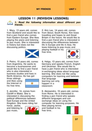 37
UNIT I
MY FRIENDS
LESSON 11 (REVISION LESSONS)
1. Read the following information about different pen
friends.
1. Mary, 13 years old, comes
from Scotland and would like to
find a pen friend who comes
from Eastern Europe. She likes
playing the piano and listening
to jazz music. She is interested
in history but does not like
discussing politics.
2. Kim Lee, 14 years old, comes
from Seoul, South Korea. Kim loves
travelling and hopes to visit Great
Britain in the future. He would like to
find a pen friend who is interested in
discussing the differences between
life in Europe and life in Asia. He
loves listening to pop music and
playing football in his
free time.
3. Pietro, 15 years old, comes
from Argentina. He wants to
become a businessman and
would like to find a pen friend
who is also interested in
business studies and lives in
North America. He has got
three siblings
and likes using
the Internet in
his free time.
4. Helga, 13 years old, comes from
Germany and speaks French, English
and Ukrainian. She would like to
have a pen friend who is interested
in exchanging ideas about language
learning. She does not like using
computers for learning and believes
that language
learning can only
happen in a
classroom.
5. Jennifer, 14, comes from
Cardiff in Wales. She is
interested in discussing the
political differences between
East Europe and the United
Kingdom. She loves riding her
horse, Jackie,
and listening to
jazz music.
6. Alessandro, 15 years old, comes
from Rome. He is interested in
finding a pen friend who speaks
different languages and can
exchange ideas on using the
computer for learning purposes. He
likes playing tennis
and football in his
free time.
 