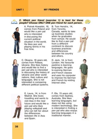 REVISION LESSONSREVISION LESSONS
38
UNIT I MY FRIENDS
2. Which pen friend (exercise 1) is best for these
people? Choose ONLY ONE pen friend for each person.
A. Piotrek Kowalski, 16,
comes from Poland and
would like a pen pal
who is interested
in discussing the
current political
situation in the world.
He likes jazz and
playing tennis in his
free time.
B. Tom Hendrix, 14,
from Toronto,
Canada, wants to take
up business studies
when he graduates
from school. He would
like to find a pen pal
from a different
continent to discuss
business practices
and differences
between his country
and others.
C. Oksana, 16 years old,
comes from Poltava,
Ukraine. She likes history
and would like to find a
pen pal who is interested
in discussing the history of
Ukraine and other world
nations, their culture and
languages. She is not
interested in comparing
different political systems.
D. Jack, 14, is from
London. His favourite
pastime is learning
languages. He goes
to evening German
and French classes
and uses his computer
to improve his German
and French by visiting
Internet sites.
E. Laura, 14, is from
Madrid. She loves
travelling and wants to
visit Asia in the near
future and would like a
pen pal who likes
playing volleyball and
who can tell her about
the differences
between life in Asia
and Spain.
F. Ela, 15 years old,
comes from Sydney,
Australia. She likes
learning languages, but
does not like using
modern technology. She
is interested in finding a
pen pal who also enjoys
learning languages in a
traditional manner.
 