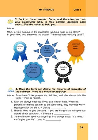 39
UNIT I
MY FRIENDS
3. Look at these awards. Go around the class and ask
your classmates who, in their opinion, deserves each
award. Use the model to help you.
Model:
Who, in your opinion, is the most hard-working pupil in our class?
In your view, who deserves the award “The most hard-working pupil”?
Non-stop
mobile
phone user
Hard-
working
classmate
Computer
games
expert
Brilliant
at ICT
Creative
mind
4. Read the texts and define the features of character of
the children. There is a model to help you.
Model: Pam doesn’t like people who tell lies, and she always tells the
truth. — Pam is honest.
1. Dick will always help you if you ask him for help. When his
parents or friends ask him to do something, they may not worry
because Dick will do it. — Dick is ____________.
2. Brenda likes to give presents. If you are hungry she will give you
a part of her sandwich. — Brenda is _____________.
3. Jane will never give you anything. She always says: “It’s mine. I
can’t give you this”. Jane is _____________.
 