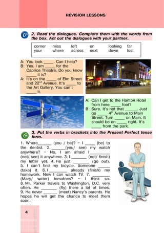 4
REVISION LESSONS
2. Read the dialogues. Complete them with the words from
the box. Act out the dialogues with your partner.
A: You look _____. Can I help?
B: Yes. I am _____ for the
Caprice Theatre. Do you know
_____ it is?
A: It’s on the _____ of Elm Street
and 22nd
Avenue. It’s _____ to
the Art Gallery. You can’t
_____ it.
A: Can I get to the Harlton Hotel
from here _____ foot?
B: Sure. It’s not that ______. Just
go _____ 4th
Avenue to Main
Street. Turn _____ on Main. It
should be on _____ right. It’s
_____ from the park.
3. Put the verbs in brackets into the Present Perfect tense
form.
1. Where_______ (you / be)? — I _____ (be) to
the dentist. 2. _______(you/ see) my watch
anywhere? — No, I am afraid I __________
(not/ see) it anywhere. 3. I ________ (not/ finish)
my letter yet. 4. He just ________ (go out).
5. I can’t find my bicycle. Someone ______
(take) it. 6. I _________ already (finish) my
homework. Now I can watch TV. 7. _________
(Mary/ water) tomatoes? — I think so.
8. Mr. Parker travels to Washington, D.C. very
often. He ________ (fly) there a lot of times.
9. He never _______ (meet) Nancy’s parents. He
hopes he will get the chance to meet them
soon.
corner miss left on looking far
your where across next down lost
 