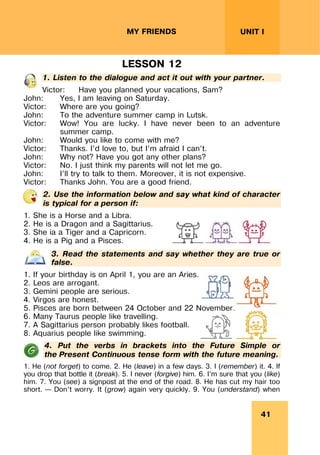 41
UNIT I
MY FRIENDS
LESSON 12
1. Listen to the dialogue and act it out with your partner.
Victor: Have you planned your vacations, Sam?
John: Yes, I am leaving on Saturday.
Victor: Where are you going?
John: To the adventure summer camp in Lutsk.
Victor: Wow! You are lucky. I have never been to an adventure
summer camp.
John: Would you like to come with me?
Victor: Thanks. I’d love to, but I’m afraid I can’t.
John: Why not? Have you got any other plans?
Victor: No. I just think my parents will not let me go.
John: I’ll try to talk to them. Moreover, it is not expensive.
Victor: Thanks John. You are a good friend.
2. Use the information below and say what kind of character
is typical for a person if:
1. She is a Horse and a Libra.
2. He is a Dragon and a Sagittarius.
3. She ia a Tiger and a Capricorn.
4. He is a Pig and a Pisces.
3. Read the statements and say whether they are true or
false.
1. If your birthday is on April 1, you are an Aries.
2. Leos are arrogant.
3. Gemini people are serious.
4. Virgos are honest.
5. Pisces are born between 24 October and 22 November.
6. Many Taurus people like travelling.
7. A Sagittarius person probably likes football.
8. Aquarius people like swimming.
4. Put the verbs in brackets into the Future Simple or
the Present Continuous tense form with the future meaning.
1. He (not forget) to come. 2. He (leave) in a few days. 3. I (remember) it. 4. If
you drop that bottle it (break). 5. I never (forgive) him. 6. I’m sure that you (like)
him. 7. You (see) a signpost at the end of the road. 8. He has cut my hair too
short. – Don’t worry. It (grow) again very quickly. 9. You (understand) when
 