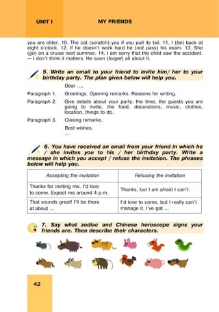 REVISION LESSONSREVISION LESSONS
42
UNIT I MY FRIENDS
you are older. 10. The cat (scratch) you if you pull its tail. 11. I (be) back at
eight o’clock. 12. If he doesn’t work hard he (not pass) his exam. 13. She
(go) on a cruise next summer. 14. I am sorry that the child saw the accident.
– I don’t think it matters. He soon (forget) all about it.
5. Write an email to your friend to invite him/ her to your
birthday party. The plan given below will help you.
Dear …,
Paragraph 1. Greetings. Opening remarks. Reasons for writing.
Paragraph 2. Give details about your party: the time, the guests you are
going to invite, the food, decorations, music, clothes,
location, things to do.
Paragraph 3. Closing remarks.
Best wishes,
…
6. You have received an email from your friend in which he
/ she invites you to his / her birthday party. Write a
message in which you accept / refuse the invitation. The phrases
below will help you.
Accepting the invitation Refusing the invitation
Thanks for inviting me. I’d love
to come. Expect me around 4 p.m.
Thanks, but I am afraid I can’t.
That sounds great! I’ll be there
at about …
I’d love to come, but I really can’t
manage it. I’ve got …
7. Say what zodiac and Chinese horoscope signs your
friends are. Then describe their characters.
 