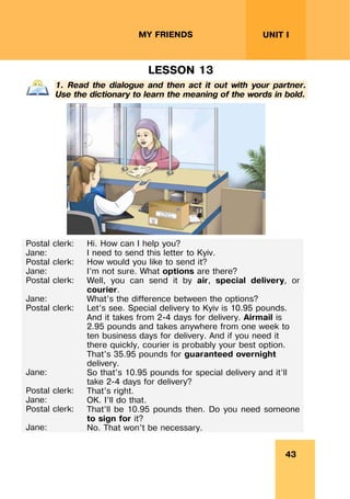 43
UNIT I
MY FRIENDS
LESSON 13
1. Read the dialogue and then act it out with your partner.
Use the dictionary to learn the meaning of the words in bold.
Postal clerk:
Jane:
Postal clerk:
Jane:
Postal clerk:
Jane:
Postal clerk:
Jane:
Postal clerk:
Jane:
Postal clerk:
Jane:
Hi. How can I help you?
I need to send this letter to Kyiv.
How would you like to send it?
I’m not sure. What options are there?
Well, you can send it by air, special delivery, or
courier.
What’s the difference between the options?
Let’s see. Special delivery to Kyiv is 10.95 pounds.
And it takes from 2-4 days for delivery. Airmail is
2.95 pounds and takes anywhere from one week to
ten business days for delivery. And if you need it
there quickly, courier is probably your best option.
That’s 35.95 pounds for guaranteed overnight
delivery.
So that’s 10.95 pounds for special delivery and it’ll
take 2-4 days for delivery?
That’s right.
OK. I’ll do that.
That’ll be 10.95 pounds then. Do you need someone
to sign for it?
No. That won’t be necessary.
 