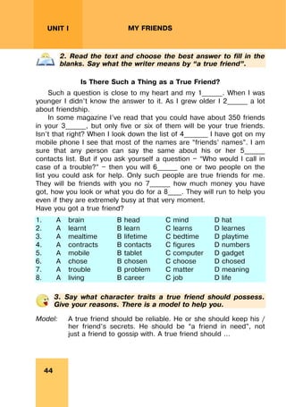 REVISION LESSONSREVISION LESSONS
44
UNIT I MY FRIENDS
2. Read the text and choose the best answer to fill in the
blanks. Say what the writer means by “a true friend”.
Is There Such a Thing as a True Friend?
Such a question is close to my heart and my 1______. When I was
younger I didn’t know the answer to it. As I grew older I 2______ a lot
about friendship.
In some magazine I’ve read that you could have about 350 friends
in your 3______, but only five or six of them will be your true friends.
Isn’t that right? When I look down the list of 4_______ I have got on my
mobile phone I see that most of the names are “friends’ names”. I am
sure that any person can say the same about his or her 5______
contacts list. But if you ask yourself a question — “Who would I call in
case of a trouble?” — then you will 6______ one or two people on the
list you could ask for help. Only such people are true friends for me.
They will be friends with you no 7______ how much money you have
got, how you look or what you do for a 8____. They will run to help you
even if they are extremely busy at that very moment.
Have you got a true friend?
1. A brain B head C mind D hat
2. A learnt B learn C learns D learnes
3. A mealtime B lifetime C bedtime D playtime
4. A contracts B contacts C figures D numbers
5. A mobile B tablet C computer D gadget
6. A chose B chosen C choose D chosed
7. A trouble B problem C matter D meaning
8. A living B career C job D life
3. Say what character traits a true friend should possess.
Give your reasons. There is a model to help you.
Model: A true friend should be reliable. He or she should keep his /
her friend’s secrets. He should be “a friend in need”, not
just a friend to gossip with. A true friend should …
 
