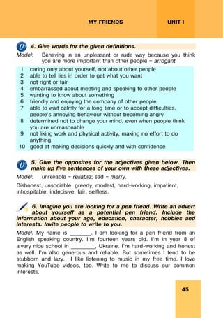 45
UNIT I
MY FRIENDS
4. Give words for the given definitions.
Model: Behaving in an unpleasant or rude way because you think
you are more important than other people — arrogant
1 caring only about yourself, not about other people
2 able to tell lies in order to get what you want
3 not right or fair
4 embarrassed about meeting and speaking to other people
5 wanting to know about something
6 friendly and enjoying the company of other people
7 able to wait calmly for a long time or to accept difficulties,
people’s annoying behaviour without becoming angry
8 determined not to change your mind, even when people think
you are unreasonable
9 not liking work and physical activity, making no effort to do
anything
10 good at making decisions quickly and with confidence
5. Give the opposites for the adjectives given below. Then
make up five sentences of your own with these adjectives.
Model: unreliable — reliable; sad — merry.
Dishonest, unsociable, greedy, modest, hard-working, impatient,
inhospitable, indecisive, fair, selfless.
6. Imagine you are looking for a pen friend. Write an advert
about yourself as a potential pen friend. Include the
information about your age, education, character, hobbies and
interests. Invite people to write to you.
Model: My name is ________. I am looking for a pen friend from an
English speaking country. I’m fourteen years old. I’m in year 8 of
a very nice school in _________, Ukraine. I’m hard-working and honest
as well. I’m also generous and reliable. But sometimes I tend to be
stubborn and lazy. I like listening to music in my free time. I love
making YouTube videos, too. Write to me to discuss our common
interests.
 