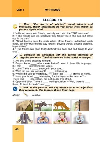 REVISION LESSONSREVISION LESSONS
46
UNIT I MY FRIENDS
LESSON 14
1. Read “the words of wisdom” about friends and
friendship. Which statements do you agree with? Which do
you not agree with?
1.“In life we never lose friends, we only learn who the TRUE ones are”.
2. “Fake friends are like shadows: they follow you in the sun, but leave
you in the dark”.
3. “Good friends care for each other, close friends understand each
other, but only true friends stay forever, beyond words, beyond distance,
beyond time”.
4. “True friends say good things behind your back and bad things to your
face”.
2. Complete the sentences with the correct indefinite or
negative pronouns. The first sentence is the model to help you.
1. Are you doing anything tonight?
2. Do you know _____ who speaks Italian? I want to learn this language.
3. I met _____ interesting last week.
4. Look! There is _____ strange in your soup.
5. What did you do last night? — ____ interesting.
6. Where did you go yesterday? — I didn’t go _____. I stayed at home.
7. Have you found ____ interesting for the topic in the Internet? —
There was ____ interesting, but not much, I’m afraid.
8. Open the door. There is ____ waiting outside. — Well, there is ____
there. At least I couldn’t see ____.
3. Look at the pictures and say which character adjectives
they represent. Use lessons 8 and 9 for help.
Model: — reliable
 