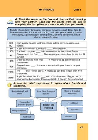47
UNIT I
MY FRIENDS
4. Read the words in the box and discuss their meaning
with your partner. Then use the words from the box to
complete the text (there are more words than you need).
900
BC
Early postal service in China. Horse riders carry messages on
horses.
1874 A.Bell has the first successful _____ conversation.
1969 The first computer ____ links universities in the United States.
1972
People send the first ____. The message explains how to use the @
symbol.
1983
Motorola makes their first ____. It measures 25 centimetres x 8
centimetres.
1996
People invent ____. You can now chat with your friends on your
computer.
2006
The ____ site Twitter starts. A message can’t be longer than 140
characters.
2010
Apple launches the first ____ with a touch screen. Bigger than a
smartphone but smaller than a netbook, it doesn’t have a keypad.
5. Use the mind map below to speak about friends and
friendship.
Friends and
friendship
Keeping in touch with
friends
A true friend: features of
character
My best friend
Things to do together
with friends
character
appearance
Using modern
electronic gadgets
Going out together
Pen friends
Mobile phone, body language, computer network, email, blog, face-to-
face conversation, intranet, micro-blog, netbook, postal service, instant
messaging, sign language, texting (sms), landline telephone, smart
phone, telegraph, tablet
 