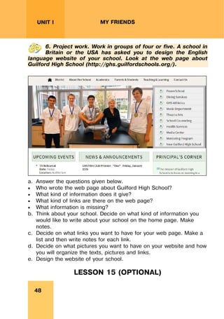 REVISION LESSONSREVISION LESSONS
48
UNIT I MY FRIENDS
6. Project work. Work in groups of four or five. A school in
Britain or the USA has asked you to design the English
language website of your school. Look at the web page about
Guilford High School (http://ghs.guilfordschools.org/).
a. Answer the questions given below.
 Who wrote the web page about Guilford High School?
 What kind of information does it give?
 What kind of links are there on the web page?
 What information is missing?
b. Think about your school. Decide on what kind of information you
would like to write about your school on the home page. Make
notes.
c. Decide on what links you want to have for your web page. Make a
list and then write notes for each link.
d. Decide on what pictures you want to have on your website and how
you will organize the texts, pictures and links.
e. Design the website of your school.
LESSON 15 (OPTIONAL)
 