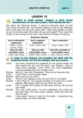 49
UNIT II
HEALTHY LIFESTYLE
LESSON 16
1. Work in small groups. Prepare a food survey
questionnaire for the class project “How Healthy We Are”.
Ask about the following things: 1) person’s favourite food; 2) how
much they eat every day. The sample questions may be the following:
How much water do you drink every day? / How many bottles of water
do you drink every day? How often do you eat sweets? Then report the
results of your survey to the class. Use Grammar Review to help you.
Grammar Review
Use in affirmative
statements
Use in negative
statements
Use in questions
a little / a few /
a lot of / some
much / many / any much / many / any
Only use with
countable nouns
Only use with
uncountable nouns
Use with countable or
uncountable nouns
a few / few /many a little / little / much any / a lot of / some
2. Listen to the dialogue and complete the table with the
underlined words. Act out the dialogue with your partner.
Linda: You know, preparing the questions for the survey makes me
think about the way and the food I eat. Maybe I need to
make some changes. I don’t think I eat many vegetables.
I should probably eat more healthy food.
Brenda: Me too. I eat a lot of bananas. They are my favourite fruit.
Linda: I don’t think I drink enough water.
Brenda: How much do you drink?
Linda: Three or four glasses a day. Do you think it’s enough?
Brenda: I don’t think so. You should increase to at least six or seven
glasses. What about milk? Do you drink any milk?
Linda: I do. I usually drink a glass of milk every morning. Do you eat
any meat?
Brenda: Yes, I eat a little meat — I’m not a vegetarian, but I don’t eat
any junk food. You know pizza, snacks, chips and stuff like
that. Do you?
Linda: I love pizza! I know it’s bad for my health. I sometimes buy
potato chips, not often definitely.
 