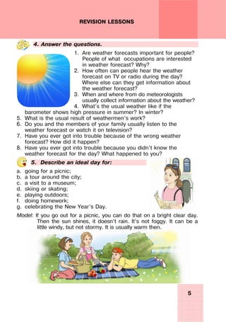 5
REVISION LESSONS
4. Answer the questions.
1. Are weather forecasts important for people?
People of what occupations are interested
in weather forecast? Why?
2. How often can people hear the weather
forecast on TV or radio during the day?
Where else can they get information about
the weather forecast?
3. When and where from do meteorologists
usually collect information about the weather?
4. What’s the usual weather like if the
barometer shows high pressure in summer? In winter?
5. What is the usual result of weathermen’s work?
6. Do you and the members of your family usually listen to the
weather forecast or watch it on television?
7. Have you ever got into trouble because of the wrong weather
forecast? How did it happen?
8. Have you ever got into trouble because you didn’t know the
weather forecast for the day? What happened to you?
5. Describe an ideal day for:
a. going for a picnic;
b. a tour around the city;
c. a visit to a museum;
d. skiing or skating;
e. playing outdoors;
f. doing homework;
g. celebrating the New Year’s Day.
Model: If you go out for a picnic, you can do that on a bright clear day.
Then the sun shines, it doesn’t rain. It’s not foggy. It can be a
little windy, but not stormy. It is usually warm then.
 