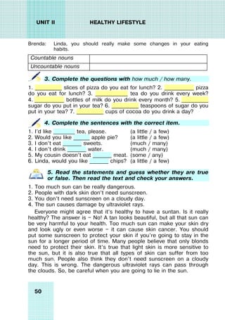 50
UNIT II HEALTHY LIFESTYLE
Brenda: Linda, you should really make some changes in your eating
habits.
Countable nouns
Uncountable nouns
3. Complete the questions with how much / how many.
1. __________ slices of pizza do you eat for lunch? 2. ___________ pizza
do you eat for lunch? 3. ____________ tea do you drink every week?
4. ___________ bottles of milk do you drink every month? 5. __________
sugar do you put in your tea? 6. __________ teaspoons of sugar do you
put in your tea? 7. __________ cups of cocoa do you drink a day?
4. Complete the sentences with the correct item.
1. I’d like ________ tea, please. (a little / a few)
2. Would you like ______ apple pie? (a little / a few)
3. I don’t eat _______ sweets. (much / many)
4. I don’t drink _______ water. (much / many)
5. My cousin doesn’t eat _______ meat. (some / any)
6. Linda, would you like _______ chips? (a little / a few)
5. Read the statements and guess whether they are true
or false. Then read the text and check your answers.
1. Too much sun can be really dangerous.
2. People with dark skin don’t need sunscreen.
3. You don’t need sunscreen on a cloudy day.
4. The sun causes damage by ultraviolet rays.
Everyone might agree that it’s healthy to have a suntan. Is it really
healthy? The answer is — No! A tan looks beautiful, but all that sun can
be very harmful to your health. Too much sun can make your skin dry
and look ugly or even worse — it can cause skin cancer. You should
put some sunscreen to protect your skin if you’re going to stay in the
sun for a longer period of time. Many people believe that only blonds
need to protect their skin. It’s true that light skin is more sensitive to
the sun, but it is also true that all types of skin can suffer from too
much sun. People also think they don’t need sunscreen on a cloudy
day. This is wrong. The dangerous ultraviolet rays can pass through
the clouds. So, be careful when you are going to lie in the sun.
 