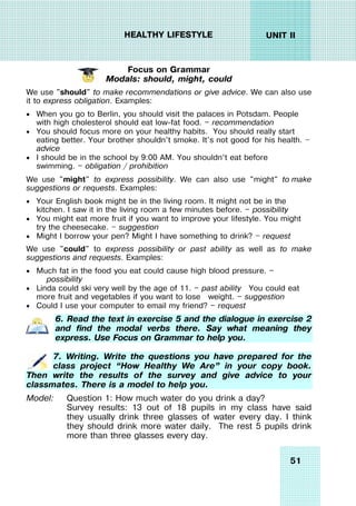 51
UNIT II
HEALTHY LIFESTYLE
Focus on Grammar
Modals: should, might, could
We use "should" to make recommendations or give advice. We can also use
it to express obligation. Examples:
 When you go to Berlin, you should visit the palaces in Potsdam. People
with high cholesterol should eat low-fat food. — recommendation
 You should focus more on your healthy habits. You should really start
eating better. Your brother shouldn't smoke. It's not good for his health. —
advice
 I should be in the school by 9:00 AM. You shouldn’t eat before
swimming. — obligation / prohibition
We use "might" to express possibility. We can also use "might" to make
suggestions or requests. Examples:
 Your English book might be in the living room. It might not be in the
kitchen. I saw it in the living room a few minutes before. — possibility
 You might eat more fruit if you want to improve your lifestyle. You might
try the cheesecake. — suggestion
 Might I borrow your pen? Might I have something to drink? — request
We use "could" to express possibility or past ability as well as to make
suggestions and requests. Examples:
 Much fat in the food you eat could cause high blood pressure. —
possibility
 Linda could ski very well by the age of 11. — past ability You could eat
more fruit and vegetables if you want to lose weight. — suggestion
 Could I use your computer to email my friend? — request
6. Read the text in exercise 5 and the dialogue in exercise 2
and find the modal verbs there. Say what meaning they
express. Use Focus on Grammar to help you.
7. Writing. Write the questions you have prepared for the
class project “How Healthy We Are” in your copy book.
Then write the results of the survey and give advice to your
classmates. There is a model to help you.
Model: Question 1: How much water do you drink a day?
Survey results: 13 out of 18 pupils in my class have said
they usually drink three glasses of water every day. I think
they should drink more water daily. The rest 5 pupils drink
more than three glasses every day.
 