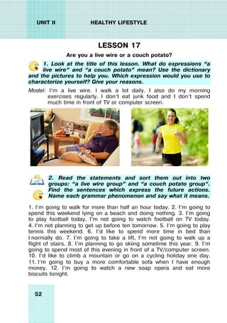 52
UNIT II HEALTHY LIFESTYLE
LESSON 17
Are you a live wire or a couch potato?
1. Look at the title of this lesson. What do expressions “a
live wire” and “a couch potato” mean? Use the dictionary
and the pictures to help you. Which expression would you use to
characterize yourself? Give your reasons.
Model: I’m a live wire. I walk a lot daily. I also do my morning
exercises regularly. I don’t eat junk food and I don’t spend
much time in front of TV or computer screen.
2. Read the statements and sort them out into two
groups: “a live wire group” and “a couch potato group”.
Find the sentences which express the future actions.
Name each grammar phenomenon and say what it means.
1. I’m going to walk for more than half an hour today. 2. I’m going to
spend this weekend lying on a beach and doing nothing. 3. I’m going
to play football today. I’m not going to watch football on TV today.
4. I’m not planning to get up before ten tomorrow. 5. I’m going to play
tennis this weekend. 6. I’d like to spend more time in bed than
I normally do. 7. I’m going to take a lift, I’m not going to walk up a
flight of stairs. 8. I’m planning to go skiing sometime this year. 9. I’m
going to spend most of this evening in front of a TV/computer screen.
10. I’d like to climb a mountain or go on a cycling holiday one day.
11. I’m going to buy a more comfortable sofa when I have enough
money. 12. I’m going to watch a new soap opera and eat more
biscuits tonight.
 