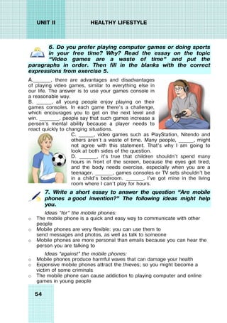 54
UNIT II HEALTHY LIFESTYLE
6. Do you prefer playing computer games or doing sports
in your free time? Why? Read the essay on the topic
“Video games are a waste of time” and put the
paragraphs in order. Then fill in the blanks with the correct
expressions from exercise 5.
A._______, there are advantages and disadvantages
of playing video games, similar to everything else in
our life. The answer is to use your games console in
a reasonable way.
B. ______, all young people enjoy playing on their
games consoles. In each game there’s a challenge,
which encourages you to get on the next level and
win. ________, people say that such games increase a
person’s mental ability because a player needs to
react quickly to changing situations.
C. ______, video games such as PlayStation, Nitendo and
others aren’t a waste of time. Many people, ______, might
not agree with this statement. That’s why I am going to
look at both sides of the question.
D. _______, it’s true that children shouldn’t spend many
hours in front of the screen, because the eyes get tired,
and the body needs exercise, especially when you are a
teenager. _______, games consoles or TV sets shouldn’t be
in a child’s bedroom. _______, I’ve got mine in the living
room where I can’t play for hours.
7. Write a short essay to answer the question “Are mobile
phones a good invention?” The following ideas might help
you.
Ideas “for” the mobile phones:
o The mobile phone is a quick and easy way to communicate with other
people
o Mobile phones are very flexible: you can use them to
send messages and photos, as well as talk to someone
o Mobile phones are more personal than emails because you can hear the
person you are talking to
Ideas “against” the mobile phones:
o Mobile phones produce harmful waves that can damage your health
o Expensive mobile phones attract the thieves; so you might become a
victim of some criminals
o The mobile phone can cause addiction to playing computer and online
games in young people
 