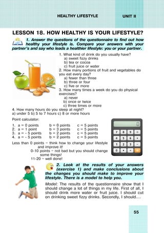 55
UNIT II
HEALTHY LIFESTYLE
LESSON 18. HOW HEALTHY IS YOUR LIFESTYLE?
1. Answer the questions of the questionnaire to find out how
healthy your lifestyle is. Compare your answers with your
partner’s and say who leads a healthier lifestyle: you or your partner.
1. What kind of drink do you usually have?
a) sweet fizzy drinks
b) tea or cocoa
c) fruit juice or water
2. How many portions of fruit and vegetables do
you eat every day?
a) fewer than three
b) three or four
c) five or more
3. How many times a week do you do physical
exercises?
a) never
b) once or twice
c) three times or more
4. How many hours do you sleep at night?
a) under 5 b) 5 to 7 hours c) 8 or more hours
Point calculator:
1. a = 0 points b = 0 points c = 5 points
2. a = 1 point b = 3 points c = 5 points
3. a = - 5 points b = 2 points c = 5 points
4. a = - 5 points b = 2 points c = 5 points
Less than 0 points — think how to change your lifestyle
and improve it!
0-10 points — not bad but you should change
some things!
11-20 — well done!
2. Look at the results of your answers
(exercise 1) and make conclusions about
the changes you should make to improve your
lifestyle. There is a model to help you.
Model: The results of the questionnaire show that I
should change a lot of things in my life. First of all, I
should drink more water or fruit juice. I should cut
on drinking sweet fizzy drinks. Secondly, I should….
 