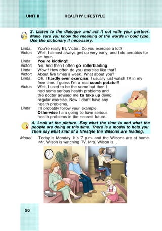 56
UNIT II HEALTHY LIFESTYLE
3. Listen to the dialogue and act it out with your partner.
Make sure you know the meaning of the words in bold type.
Use the dictionary if necessary.
Linda:
Victor:
Linda:
Victor:
Linda:
Victor:
Linda:
Victor:
Linda:
You're really fit, Victor. Do you exercise a lot?
Well, I almost always get up very early, and I do aerobics for
an hour.
You're kidding!!!
No. And then I often go rollerblading.
Wow!! How often do you exercise like that?
About five times a week. What about you?
Oh, I hardly ever exercise. I usually just watch TV in my
free time. I guess I'm a real couch potato!!!
Well, I used to be the same but then I
had some serious health problems and
the doctor advised me to take up doing
regular exercise. Now I don’t have any
health problems.
I’ll probably follow your example.
Otherwise I am going to have serious
health problems in the nearest future.
4. Look at the picture. Say what the time is and what the
people are doing at this time. There is a model to help you.
Then say what kind of a lifestyle the Wilsons are leading.
Model: Today is Monday. It’s 7 p.m. and the Wilsons are at home.
Mr. Wilson is watching TV. Mrs. Wilson is…
 