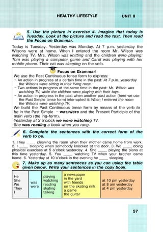 57
UNIT II
HEALTHY LIFESTYLE
5. Use the picture in exercise 4. Imagine that today is
Tuesday. Look at the picture and read the text. Then read
the Focus on Grammar.
Today is Tuesday. Yesterday was Monday. At 7 p.m. yesterday the
Wilsons were at home. When I entered the room Mr. Wilson was
watching TV. Mrs. Wilson was knitting and the children were playing:
Tom was playing a computer game and Carol was playing with her
mobile phone. Their cat was sleeping on the sofa.
Focus on Grammar!
We use the Past Continuous tense form to express:
— An action in progress at a certain time in the past: At 7 p.m. yesterday
the Wilsons were sitting in their living room.
— Two actions in progress at the same time in the past: Mr. Wilson was
watching TV, while the children were playing with their toys.
— An action in progress in the past when another past action (here we use
the Past Simple tense form) interrupted it: When I entered the room
the Wilsons were watching TV.
We build the Past Continuous tense form by means of the verb to
be in the Past Simple — was/were and the Present Participle of the
main verb (the ing-form).
Yesterday at 3 o’clock we were watching TV.
She was reading a book when you rang.
6. Complete the sentences with the correct form of the
verb to be.
1. They _____ cleaning the room when their mother came home from work.
2. I _____ sleeping when somebody knocked at the door. 3. We _____ doing
physical exercises at 5 o’clock yesterday. 4. She _____ playing the piano at
this time yesterday. 5. You _____ watching TV when your brother came
home. 6. Yesterday at 10 o’clock in the evening he _____ sleeping.
7. Make up as many sentences as you can using the table
given below. Write your sentences in the copy book.
He
She
We
They
I
was
were
playing
watching
reading
skating
talking
a newspaper
in the yard
with friends
on the skating rink
a game
the guitar
at 10 pm yesterday
at 8 am yesterday
at 4 pm yesterday
 