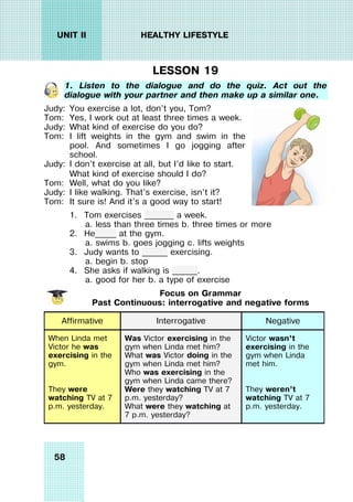 58
UNIT II HEALTHY LIFESTYLE
LESSON 19
1. Listen to the dialogue and do the quiz. Act out the
dialogue with your partner and then make up a similar one.
Judy: You exercise a lot, don’t you, Tom?
Tom: Yes, I work out at least three times a week.
Judy: What kind of exercise do you do?
Tom: I lift weights in the gym and swim in the
pool. And sometimes I go jogging after
school.
Judy: I don’t exercise at all, but I’d like to start.
What kind of exercise should I do?
Tom: Well, what do you like?
Judy: I like walking. That’s exercise, isn’t it?
Tom: It sure is! And it’s a good way to start!
1. Tom exercises _______ a week.
a. less than three times b. three times or more
2. He_____ at the gym.
a. swims b. goes jogging c. lifts weights
3. Judy wants to ______ exercising.
a. begin b. stop
4. She asks if walking is ______.
a. good for her b. a type of exercise
Focus on Grammar
Past Continuous: interrogative and negative forms
Affirmative Interrogative Negative
When Linda met
Victor he was
exercising in the
gym.
They were
watching TV at 7
p.m. yesterday.
Was Victor exercising in the
gym when Linda met him?
What was Victor doing in the
gym when Linda met him?
Who was exercising in the
gym when Linda came there?
Were they watching TV at 7
p.m. yesterday?
What were they watching at
7 p.m. yesterday?
Victor wasn’t
exercising in the
gym when Linda
met him.
They weren’t
watching TV at 7
p.m. yesterday.
 