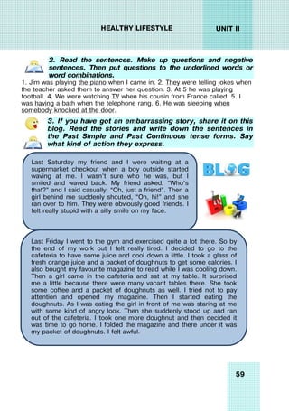 59
UNIT II
HEALTHY LIFESTYLE
2. Read the sentences. Make up questions and negative
sentences. Then put questions to the underlined words or
word combinations.
1. Jim was playing the piano when I came in. 2. They were telling jokes when
the teacher asked them to answer her question. 3. At 5 he was playing
football. 4. We were watching TV when his cousin from France called. 5. I
was having a bath when the telephone rang. 6. He was sleeping when
somebody knocked at the door.
3. If you have got an embarrassing story, share it on this
blog. Read the stories and write down the sentences in
the Past Simple and Past Continuous tense forms. Say
what kind of action they express.
Last Saturday my friend and I were waiting at a
supermarket checkout when a boy outside started
waving at me. I wasn’t sure who he was, but I
smiled and waved back. My friend asked, “Who’s
that?” and I said casually, “Oh, just a friend”. Then a
girl behind me suddenly shouted, “Oh, hi!” and she
ran over to him. They were obviously good friends. I
felt really stupid with a silly smile on my face.
Last Friday I went to the gym and exercised quite a lot there. So by
the end of my work out I felt really tired. I decided to go to the
cafeteria to have some juice and cool down a little. I took a glass of
fresh orange juice and a packet of doughnuts to get some calories. I
also bought my favourite magazine to read while I was cooling down.
Then a girl came in the cafeteria and sat at my table. It surprised
me a little because there were many vacant tables there. She took
some coffee and a packet of doughnuts as well. I tried not to pay
attention and opened my magazine. Then I started eating the
doughnuts. As I was eating the girl in front of me was staring at me
with some kind of angry look. Then she suddenly stood up and ran
out of the cafeteria. I took one more doughnut and then decided it
was time to go home. I folded the magazine and there under it was
my packet of doughnuts. I felt awful.
 