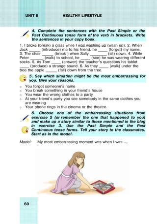 60
UNIT II HEALTHY LIFESTYLE
4. Complete the sentences with the Past Simple or the
Past Continuous tense form of the verb in brackets. Write
the sentences in your copy book.
1. I broke (break) a glass while I was washing up (wash up). 2. When
Jack ______ (introduce) me to his friend, he _____ (forget) my name.
3. The chair ______ (break ) when Sally _________ (sit) down. 4. While
Peter _______ (walk) to school, he _____ (see) he was wearing different
socks. 5. As Tom _____ (answer) the teacher’s questions his tablet
_____ (produce) a strange sound. 6. As they _____ (walk) under the
tree the apple ______ (fall) down from the tree.
5. Say which situation might be the most embarrassing for
you. Give your reasons.
o You forgot someone’s name
o You break something in your friend’s house
o You wear the wrong clothes to a party
o At your friend’s party you see somebody in the same clothes you
are wearing
o Your phone rings in the cinema or the theatre.
6. Choose one of the embarrassing situations from
exercise 5 (or remember the one that happened to you)
and make up a story similar to those mentioned in the blog
in exercise 3. Use the Past Simple and the Past
Continuous tense forms. Tell your story to the classmates.
Start as in the model.
Model: My most embarrassing moment was when I was ….
 
